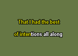 That I had the best

of intentions all along