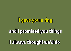 I gave you a ring

and I promised you things

I always thought we'd do