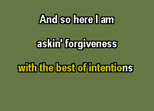 And so here I am

askin' forgiveness

with the best of intentions