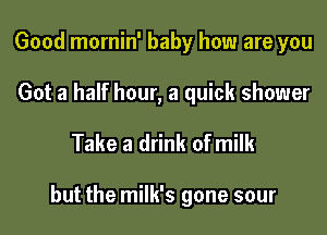 Good mornin' baby how are you

Got a half hour, a quick shower

Take a drink of milk

but the milk's gone sour