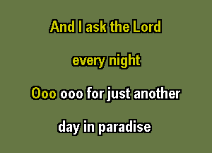 And I ask the Lord

every night

000 000 forjust another

day in paradise