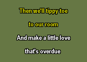 Then we'll tippy toe

to our room
And make a little love

thafs overdue