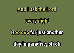And I ask the Lord
every night

000 000 forjust another

day in paradise, oh oh