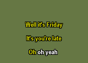 Well it's Friday

It's you're late

Oh oh yeah