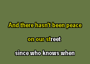 And there hasn't been peace

on our street

since who knows when