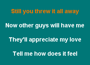 Still you threw it all away

Now other guys will have me

They'll appreciate my love

Tell me how does it feel