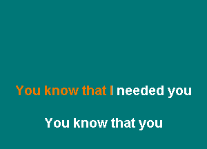 You know that I needed you

You know that you