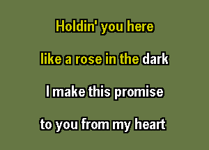 Holdin' you here

like a rose in the dark

lmake this promise

to you from my heart