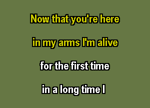 Now that you're here

in my arms I'm alive
for the first time

in a long time I