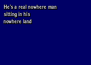 He's a real nowhere man
sitting in his
nowhere land