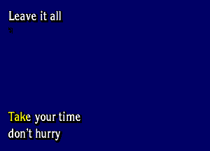 Leave it all

Take your time
don't hurry