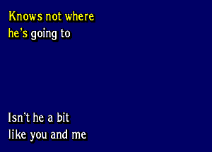 Knows not where
he's going to

Isn't he a bit
like you and me