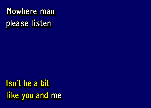 Nowhere man
please listen

Isn't he a bit
like you and me