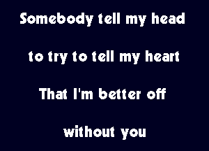 Somebody tell my head
to try to tell my heart

That I'm better off

without you