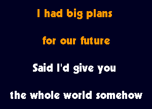 I had big plans

for our future

Said I'd give you

the whole world somehow