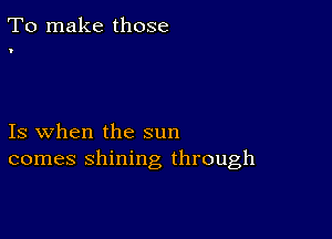 To make those

'

Is when the sun
comes shining through