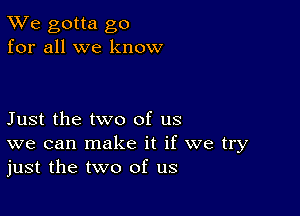 TWe gotta go
for all we know

Just the two of us
we can make it if we try
just the two of us