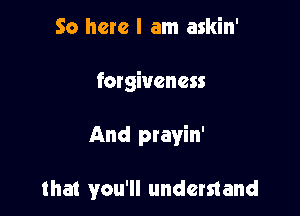 So here I am askin'

forgiveness

And prayin'

that you'll understand