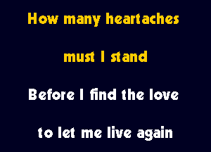 How many heartaches
must I stand

Before I find the love

to let me live again