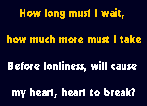How long must I wait,
how much more must I take
Before lonliness, will cause

my heart, heart to break?