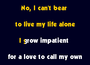 No, I can't bear

to live my life alone

I grow impatient

for a love to call my own