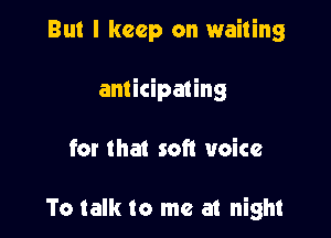 But I keep on waiting

anticipating

for that soft voice

To talk to me at night