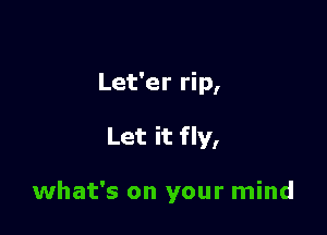 Let'er rip,

Let it fly,

what's on your mind