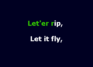 Let'er rip,

Let it fly,