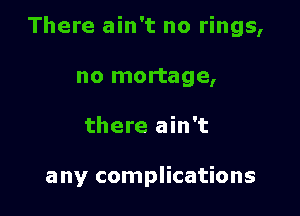 There ain't no rings,

no mortage,
there ain't

any complications