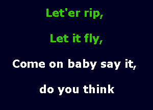 Let'er rip,

Let it fly,

Come on baby say it,

do you think