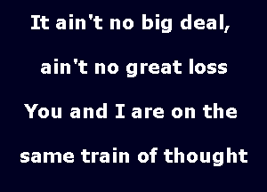 It ain't no big deal,
ain't no great loss
You and I are on the

same train of thought