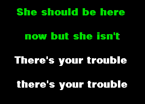 She should be here
nowr but she isn't
There's your trouble

there's your trouble