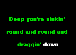 Deep you're sinkin'
round and round and

draggin' down