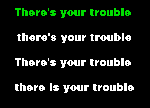 There's your trouble
there's your trouble
There's your trouble

there is your trouble