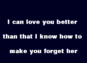 I can love you better
than that I knowr howr to

make you forget her