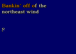 Bankin' off of the
northeast wind