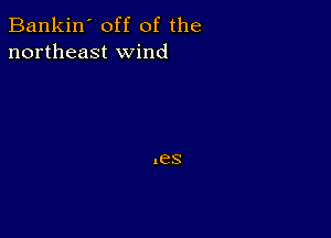 Bankin' off of the
northeast wind