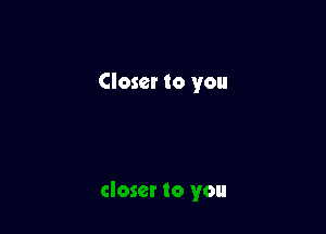 Closer to you