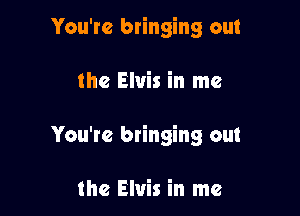 You're bringing out

the Elvis in me

You're bringing out

the Elvis in me