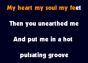 My heart my soul my feet
Then you unearthed me

And put me in a hot

pulsating groove