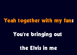 Yeah together with my fans

You're bringing out

the Elvis in me