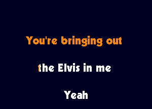 You're btinging out

the Elvis in me

Yeah