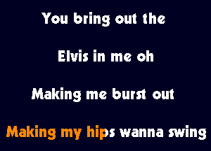 You bring out the
Elvis in me oh
Making me burst out

Making my hips wanna swing