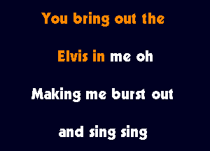 You bring out the
Elvis in me oh

Making me burst out

and sing sing