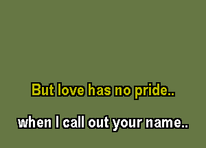 But love has no pride..

when I call out your name..