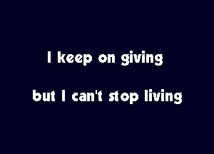 I keep on giving

but I can't stop living