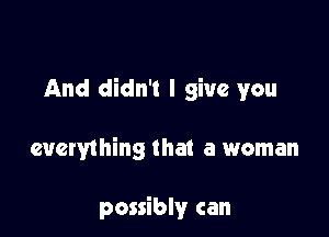 And didn't I give you

everything that a woman

possibly can