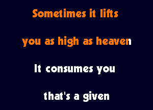 Sometimes it lifts

you as high as heaven

It consumes you

that's a given