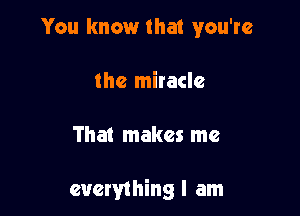 You know that you're
the miracle

That makes me

everything I am