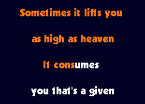 Sometimes it lifts you

as high as heaven

It consumes

you that's a given